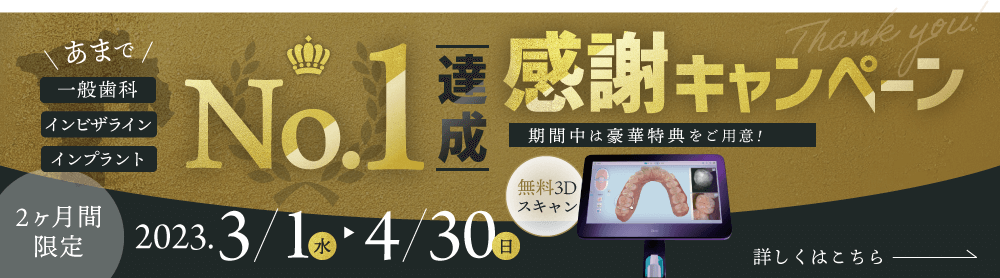 一般歯科・インビザライン・インプラントNo.1達成感謝キャンペーン＜2ヶ月間限定 2023年3月4日〜4月30日＞期間中は豪華特典をご用意 ①無料3Dスキャン ②治療費割引【詳しくはこちら】