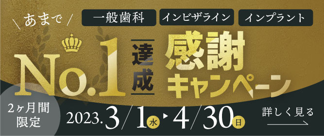 一般歯科・インビザライン・インプラントNo.1達成感謝キャンペーン＜2ヶ月間限定 2023年3月4日〜4月30日＞期間中は豪華特典をご用意 ①無料3Dスキャン ②治療費割引【詳しくはこちら】